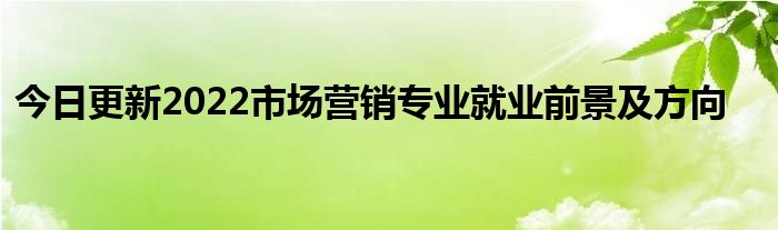 今日更新2022市场营销专业就业前景及方向