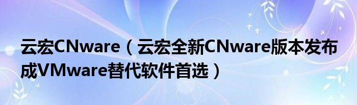 云宏cnware云宏全新cnware版本发布成vmware替代软件首选