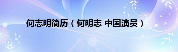 何志明简历(何明志 中国演员)_拉美贸易经济网